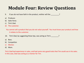 Module Four: Review Questions
9. If you do not have faith in the product, neither will the _________?
a) Producer.
b) Sales force.
c) Tim’s Dad.
d) The customer.
You cannot sell a product that you do not value yourself. You must know your product and how
it relates to the customer.
10. Tim’s Dad, by suggesting these tips, was acting as Tim’s ________?
a) Boss.
b) Competitor.
c) Mentor.
d) Mom.
Tim’s Dad had experience in sales, and had some very good traits that Tim could use in his sales.
In this case, Dad was acting as a mentor for Tim.
 