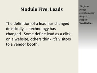Module Five: Leads
The definition of a lead has changed
drastically as technology has
changed. Some define lead as a click
on a website, others think it’s visitors
to a vendor booth.
“Begin by
always
expecting good
things to
happen.”
Tom Hopkins
 