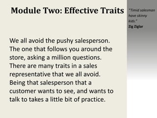 Module Two: Effective Traits
We all avoid the pushy salesperson.
The one that follows you around the
store, asking a million questions.
There are many traits in a sales
representative that we all avoid.
Being that salesperson that a
customer wants to see, and wants to
talk to takes a little bit of practice.
“Timid salesman
have skinny
kids.”
Zig Ziglar
 
