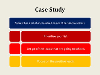 Case Study
Andrew has a list of one hundred names of perspective clients.
Prioritize your list.
Let go of the leads that are going nowhere.
Focus on the positive leads.
 