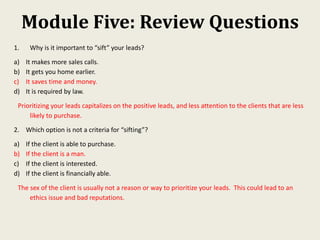 Module Five: Review Questions
1. Why is it important to “sift” your leads?
a) It makes more sales calls.
b) It gets you home earlier.
c) It saves time and money.
d) It is required by law.
Prioritizing your leads capitalizes on the positive leads, and less attention to the clients that are less
likely to purchase.
2. Which option is not a criteria for “sifting”?
a) If the client is able to purchase.
b) If the client is a man.
c) If the client is interested.
d) If the client is financially able.
The sex of the client is usually not a reason or way to prioritize your leads. This could lead to an
ethics issue and bad reputations.
 
