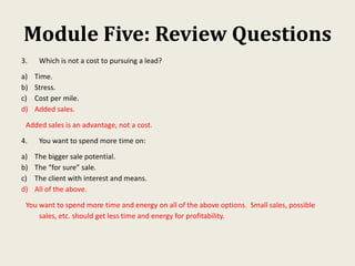 Module Five: Review Questions
3. Which is not a cost to pursuing a lead?
a) Time.
b) Stress.
c) Cost per mile.
d) Added sales.
Added sales is an advantage, not a cost.
4. You want to spend more time on:
a) The bigger sale potential.
b) The “for sure” sale.
c) The client with interest and means.
d) All of the above.
You want to spend more time and energy on all of the above options. Small sales, possible
sales, etc. should get less time and energy for profitability.
 