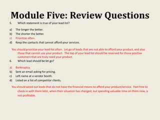 Module Five: Review Questions
5. Which statement is true of your lead list?
a) The longer the better.
b) The shorter the better.
c) Prioritize often.
d) Keep the contacts that cannot afford your services.
You should prioritize your lead list often. Let go of leads that are not able to afford your product, and also
those that cannot use your product. The top of your lead list should be reserved for those positive
customers that are truly need your product.
6. Which lead should be let go?
a) Bankruptcy.
b) Sent an email asking for pricing.
c) Left name at a vendor booth.
d) Listed on a list of competitor clients.
You should weed out leads that do not have the financial means to afford your product/service. Feel free to
check in with them later, when their situation has changed, but spending valuable time on them now, is
not profitable.
 