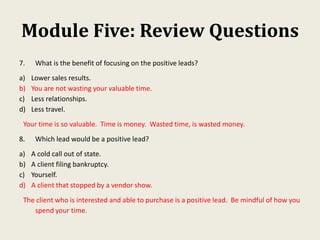 Module Five: Review Questions
7. What is the benefit of focusing on the positive leads?
a) Lower sales results.
b) You are not wasting your valuable time.
c) Less relationships.
d) Less travel.
Your time is so valuable. Time is money. Wasted time, is wasted money.
8. Which lead would be a positive lead?
a) A cold call out of state.
b) A client filing bankruptcy.
c) Yourself.
d) A client that stopped by a vendor show.
The client who is interested and able to purchase is a positive lead. Be mindful of how you
spend your time.
 