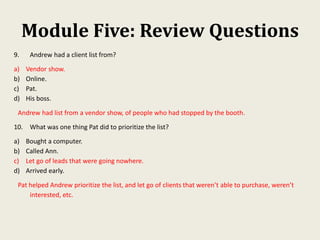 Module Five: Review Questions
9. Andrew had a client list from?
a) Vendor show.
b) Online.
c) Pat.
d) His boss.
Andrew had list from a vendor show, of people who had stopped by the booth.
10. What was one thing Pat did to prioritize the list?
a) Bought a computer.
b) Called Ann.
c) Let go of leads that were going nowhere.
d) Arrived early.
Pat helped Andrew prioritize the list, and let go of clients that weren’t able to purchase, weren’t
interested, etc.
 