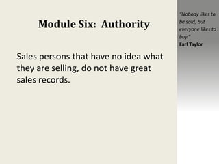 Module Six: Authority
Sales persons that have no idea what
they are selling, do not have great
sales records.
“Nobody likes to
be sold, but
everyone likes to
buy.”
Earl Taylor
 