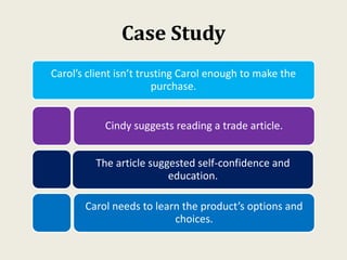 Case Study
Carol’s client isn’t trusting Carol enough to make the
purchase.
Cindy suggests reading a trade article.
The article suggested self-confidence and
education.
Carol needs to learn the product’s options and
choices.
 