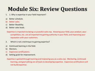 Module Six: Review Questions
1. 1. Why is expertise in your field important?
a) Better schedule.
b) Better sales.
c) Better likeability.
d) Better sales leads.
Expertise is important to being a successful sales rep. Knowing your field, your product, your
competitors, etc. are all important to gaining authority in your field, and improving your
reputation with your customers.
2. Which is not a technique to gaining expertise?
a) Continued learning in the field.
b) Mentors.
c) Expensive certifications.
d) Setting goals for improvement.
Expertise is gained through learning and improving you as a sales rep. Mentoring, continued
learning, and goal setting are all tools to developing expertise. Expensive certifications will
not build expertise.
 