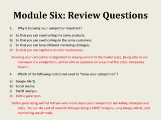 Module Six: Review Questions
3. Why is knowing your competitor important?
a) So that you can avoid selling the same products.
b) So that you can avoid calling on the same customers.
c) So that you can have different marketing strategies.
d) So that you can capitalize on their weaknesses.
Knowing your competitor is important to staying current in the marketplace, being able to out
maneuver the competition, and be able to capitalize on areas that the other companies
haven’t.
4. Which of the following tools is not used to “know your competition”?
a) Google Alerts.
b) Social media.
c) SWOT analysis.
d) Online purchases.
Online purchasing will not tell you very much about your competition marketing strategies and
sales. You can do a lot of research through doing a SWOT analysis, using Google Alerts, and
monitoring social media.
 
