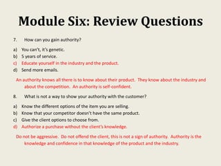 Module Six: Review Questions
7. How can you gain authority?
a) You can’t, it’s genetic.
b) 5 years of service.
c) Educate yourself in the industry and the product.
d) Send more emails.
An authority knows all there is to know about their product. They know about the industry and
about the competition. An authority is self-confident.
8. What is not a way to show your authority with the customer?
a) Know the different options of the item you are selling.
b) Know that your competitor doesn’t have the same product.
c) Give the client options to choose from.
d) Authorize a purchase without the client’s knowledge.
Do not be aggressive. Do not offend the client, this is not a sign of authority. Authority is the
knowledge and confidence in that knowledge of the product and the industry.
 