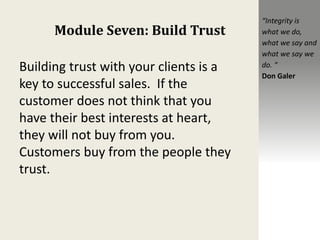 Module Seven: Build Trust
Building trust with your clients is a
key to successful sales. If the
customer does not think that you
have their best interests at heart,
they will not buy from you.
Customers buy from the people they
trust.
“Integrity is
what we do,
what we say and
what we say we
do. “
Don Galer
 