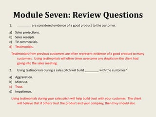 Module Seven: Review Questions
1. ________ are considered evidence of a good product to the customer.
a) Sales projections.
b) Sales receipts.
c) TV commercials.
d) Testimonials.
Testimonials from previous customers are often represent evidence of a good product to many
customers. Using testimonials will often times overcome any skepticism the client had
going into the sales meeting.
2. Using testimonials during a sales pitch will build ________ with the customer?
a) Aggravation.
b) Mistrust.
c) Trust.
d) Impatience.
Using testimonials during your sales pitch will help build trust with your customer. The client
will believe that if others trust the product and your company, then they should also.
 