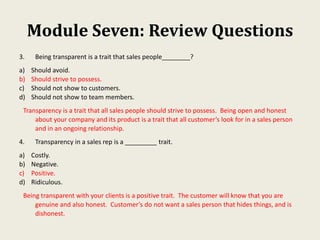 Module Seven: Review Questions
3. Being transparent is a trait that sales people________?
a) Should avoid.
b) Should strive to possess.
c) Should not show to customers.
d) Should not show to team members.
Transparency is a trait that all sales people should strive to possess. Being open and honest
about your company and its product is a trait that all customer’s look for in a sales person
and in an ongoing relationship.
4. Transparency in a sales rep is a _________ trait.
a) Costly.
b) Negative.
c) Positive.
d) Ridiculous.
Being transparent with your clients is a positive trait. The customer will know that you are
genuine and also honest. Customer’s do not want a sales person that hides things, and is
dishonest.
 