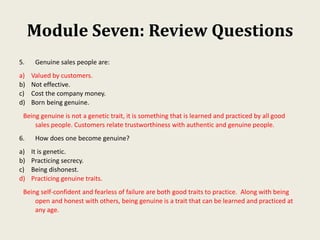 Module Seven: Review Questions
5. Genuine sales people are:
a) Valued by customers.
b) Not effective.
c) Cost the company money.
d) Born being genuine.
Being genuine is not a genetic trait, it is something that is learned and practiced by all good
sales people. Customers relate trustworthiness with authentic and genuine people.
6. How does one become genuine?
a) It is genetic.
b) Practicing secrecy.
c) Being dishonest.
d) Practicing genuine traits.
Being self-confident and fearless of failure are both good traits to practice. Along with being
open and honest with others, being genuine is a trait that can be learned and practiced at
any age.
 