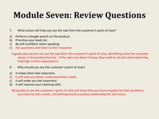 Module Seven: Review Questions
7. What action will help you see the sale from the customer’s point of view?
a) Perform a Google search on the product.
b) Prioritize your leads list.
c) Be self-confident when speaking.
d) Ask questions and listen to their response.
A good sales person can see the sale from the customer’s point of view, identifying what the customer
values in the product/service. If the sales rep doesn’t know, they need to ask the client what they
hold high in their expectations.
8. Why should you see the customer’s point of view?
a) It makes them feel important.
b) It will help you better understand their needs.
c) It will make you feel important.
d) It will improve your listening skills.
Being able to see the customer’s point of view will show that you have empathy for their problems,
you listen to their needs, and will help build a positive relationship for the future.
 