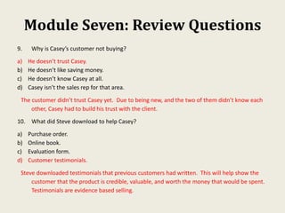 Module Seven: Review Questions
9. Why is Casey’s customer not buying?
a) He doesn’t trust Casey.
b) He doesn’t like saving money.
c) He doesn’t know Casey at all.
d) Casey isn’t the sales rep for that area.
The customer didn’t trust Casey yet. Due to being new, and the two of them didn’t know each
other, Casey had to build his trust with the client.
10. What did Steve download to help Casey?
a) Purchase order.
b) Online book.
c) Evaluation form.
d) Customer testimonials.
Steve downloaded testimonials that previous customers had written. This will help show the
customer that the product is credible, valuable, and worth the money that would be spent.
Testimonials are evidence based selling.
 
