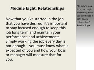 Module Eight: Relationships
Now that you’ve started in the job
that you have desired, it’s important
to stay focused enough to keep this
job long term and maintain your
performance and achievements.
Simply working the job every day is
not enough – you must know what is
expected of you and how your boss
or manager will measure that for
you.
“To build a long-
term, successful
enterprise, when
you don't close a
sale, open a
relationship.”
Patricia Fripp
 