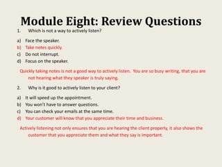 Module Eight: Review Questions
1. Which is not a way to actively listen?
a) Face the speaker.
b) Take notes quickly.
c) Do not interrupt.
d) Focus on the speaker.
Quickly taking notes is not a good way to actively listen. You are so busy writing, that you are
not hearing what they speaker is truly saying.
2. Why is it good to actively listen to your client?
a) It will speed up the appointment.
b) You won’t have to answer questions.
c) You can check your emails at the same time.
d) Your customer will know that you appreciate their time and business.
Actively listening not only ensures that you are hearing the client properly, it also shows the
customer that you appreciate them and what they say is important.
 