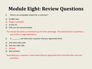 Module Eight: Review Questions
5. What is an acceptable reward for a customer?
a) $1,000 cash.
b) Swag or small gift.
c) A new car.
d) Gifts are not recommended.
The reward should be a small thank-you for their patronage. This should not be a paycheck, a
way of life, or huge expenditure.
6. A ________ will show your customer that you appreciate them.
a) Few extra sales calls.
b) Few less sales calls.
c) Reward.
d) New product.
Rewarding your customers, shows them that you appreciate them and value their time and
purchases.
 
