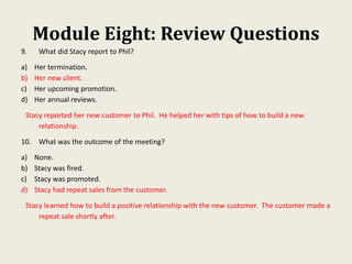 Module Eight: Review Questions
9. What did Stacy report to Phil?
a) Her termination.
b) Her new client.
c) Her upcoming promotion.
d) Her annual reviews.
Stacy reported her new customer to Phil. He helped her with tips of how to build a new
relationship.
10. What was the outcome of the meeting?
a) None.
b) Stacy was fired.
c) Stacy was promoted.
d) Stacy had repeat sales from the customer.
Stacy learned how to build a positive relationship with the new customer. The customer made a
repeat sale shortly after.
 