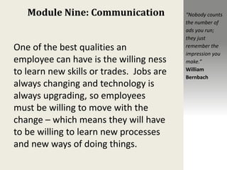 Module Nine: Communication
One of the best qualities an
employee can have is the willing ness
to learn new skills or trades. Jobs are
always changing and technology is
always upgrading, so employees
must be willing to move with the
change – which means they will have
to be willing to learn new processes
and new ways of doing things.
“Nobody counts
the number of
ads you run;
they just
remember the
impression you
make.”
William
Bernbach
 