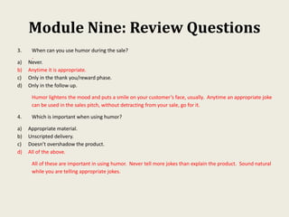 Module Nine: Review Questions
.
3. When can you use humor during the sale?
a) Never.
b) Anytime it is appropriate.
c) Only in the thank you/reward phase.
d) Only in the follow up.
Humor lightens the mood and puts a smile on your customer’s face, usually. Anytime an appropriate joke
can be used in the sales pitch, without detracting from your sale, go for it.
4. Which is important when using humor?
a) Appropriate material.
b) Unscripted delivery.
c) Doesn’t overshadow the product.
d) All of the above.
All of these are important in using humor. Never tell more jokes than explain the product. Sound natural
while you are telling appropriate jokes.
 