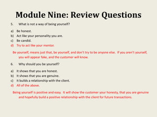 Module Nine: Review Questions
5. What is not a way of being yourself?
a) Be honest.
b) Act like your personality you are.
c) Be candid.
d) Try to act like your mentor.
Be yourself, means just that, be yourself, and don’t try to be anyone else. If you aren’t yourself,
you will appear fake, and the customer will know.
6. Why should you be yourself?
a) It shows that you are honest.
b) It shows that you are genuine.
c) It builds a relationship with the client.
d) All of the above.
Being yourself is positive and easy. It will show the customer your honesty, that you are genuine
and hopefully build a positive relationship with the client for future transactions.
 