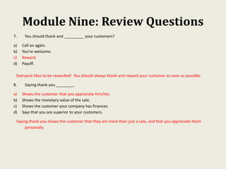 Module Nine: Review Questions
7. You should thank and _________ your customers?
a) Call on again.
b) You’re welcome.
c) Reward.
d) Payoff.
Everyone likes to be rewarded! You should always thank and reward your customer as soon as possible.
8. Saying thank you ________.
a) Shows the customer that you appreciate him/her.
b) Shows the monetary value of the sale.
c) Shows the customer your company has finances.
d) Says that you are superior to your customers.
Saying thank you shows the customer that they are more than just a sale, and that you appreciate them
personally.
 