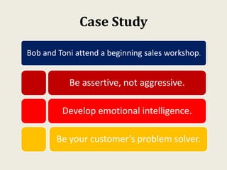 Case Study
Bob and Toni attend a beginning sales workshop.
Be assertive, not aggressive.
Develop emotional intelligence.
Be your customer’s problem solver.
 