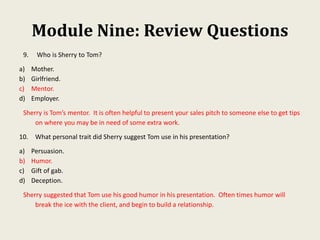 Module Nine: Review Questions
9. Who is Sherry to Tom?
a) Mother.
b) Girlfriend.
c) Mentor.
d) Employer.
Sherry is Tom’s mentor. It is often helpful to present your sales pitch to someone else to get tips
on where you may be in need of some extra work.
10. What personal trait did Sherry suggest Tom use in his presentation?
a) Persuasion.
b) Humor.
c) Gift of gab.
d) Deception.
Sherry suggested that Tom use his good humor in his presentation. Often times humor will
break the ice with the client, and begin to build a relationship.
 