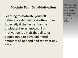 Module Ten: Self-Motivation
Learning to motivate yourself,
definitely a difficult task often times.
Especially if the task at hand is
unpleasant or unknown. But
motivation is a trait that all sales
people need to have unlimited
amounts of, at hand and ready at any
time.
““Business is like
riding a bicycle,
either you keep
moving or you
fall down.”
Frank Lloyd
Wright
 
