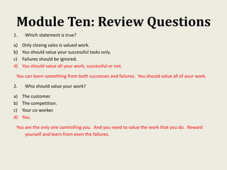 Module Ten: Review Questions
1. Which statement is true?
a) Only closing sales is valued work.
b) You should value your successful tasks only.
c) Failures should be ignored.
d) You should value all your work, successful or not.
You can learn something from both successes and failures. You should value all of your work.
2. Who should value your work?
a) The customer.
b) The competition.
c) Your co-worker.
d) You.
You are the only one controlling you. And you need to value the work that you do. Reward
yourself and learn from even the failures.
 