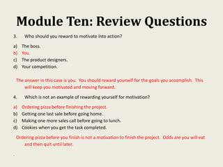 Module Ten: Review Questions
3. Who should you reward to motivate into action?
a) The boss.
b) You.
c) The product designers.
d) Your competition.
The answer in this case is you. You should reward yourself for the goals you accomplish. This
will keep you motivated and moving forward.
4. Which is not an example of rewarding yourself for motivation?
a) Ordering pizza before finishing the project.
b) Getting one last sale before going home.
c) Making one more sales call before going to lunch.
d) Cookies when you get the task completed.
Ordering pizza before you finish is not a motivation to finish the project. Odds are you will eat
and then quit until later.
.
 