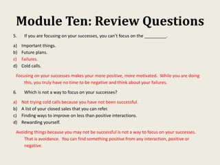 Module Ten: Review Questions
5. If you are focusing on your successes, you can’t focus on the _________.
a) Important things.
b) Future plans.
c) Failures.
d) Cold calls.
Focusing on your successes makes your more positive, more motivated. While you are doing
this, you truly have no time to be negative and think about your failures.
6. Which is not a way to focus on your successes?
a) Not trying cold calls because you have not been successful.
b) A list of your closed sales that you can refer.
c) Finding ways to improve on less than positive interactions.
d) Rewarding yourself.
Avoiding things because you may not be successful is not a way to focus on your successes.
That is avoidance. You can find something positive from any interaction, positive or
negative.
 