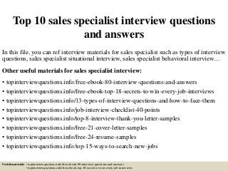 Top 10 sales specialist interview questions
and answers
In this file, you can ref interview materials for sales specialist such as types of interview
questions, sales specialist situational interview, sales specialist behavioral interview…
Other useful materials for sales specialist interview:
• topinterviewquestions.info/free-ebook-80-interview-questions-and-answers
• topinterviewquestions.info/free-ebook-top-18-secrets-to-win-every-job-interviews
• topinterviewquestions.info/13-types-of-interview-questions-and-how-to-face-them
• topinterviewquestions.info/job-interview-checklist-40-points
• topinterviewquestions.info/top-8-interview-thank-you-letter-samples
• topinterviewquestions.info/free-21-cover-letter-samples
• topinterviewquestions.info/free-24-resume-samples
• topinterviewquestions.info/top-15-ways-to-search-new-jobs
Useful materials: • topinterviewquestions.info/free-ebook-80-interview-questions-and-answers
• topinterviewquestions.info/free-ebook-top-18-secrets-to-win-every-job-interviews
 