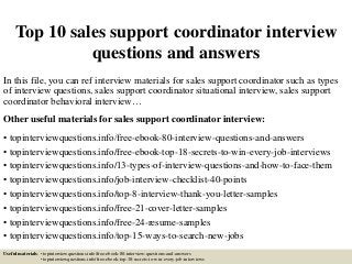 Top 10 sales support coordinator interview
questions and answers
In this file, you can ref interview materials for sales support coordinator such as types
of interview questions, sales support coordinator situational interview, sales support
coordinator behavioral interview…
Other useful materials for sales support coordinator interview:
• topinterviewquestions.info/free-ebook-80-interview-questions-and-answers
• topinterviewquestions.info/free-ebook-top-18-secrets-to-win-every-job-interviews
• topinterviewquestions.info/13-types-of-interview-questions-and-how-to-face-them
• topinterviewquestions.info/job-interview-checklist-40-points
• topinterviewquestions.info/top-8-interview-thank-you-letter-samples
• topinterviewquestions.info/free-21-cover-letter-samples
• topinterviewquestions.info/free-24-resume-samples
• topinterviewquestions.info/top-15-ways-to-search-new-jobs
Useful materials: • topinterviewquestions.info/free-ebook-80-interview-questions-and-answers
• topinterviewquestions.info/free-ebook-top-18-secrets-to-win-every-job-interviews
 