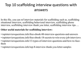 Top 10 scaffolding interview questions with
answers
In this file, you can ref interview materials for scaffolding such as, scaffolding
situational interview, scaffolding behavioral interview, scaffolding phone
interview, scaffolding interview thank you letter, scaffolding interview tips …
Other useful materials for scaffolding interview:
• topinterviewquestions.info/free-ebook-80-interview-questions-and-answers
• topinterviewquestions.info/free-ebook-18-secrets-to-win-every-job-interviews
• topinterviewquestions.info/13-types-of-interview-questions-and-how-to-face-
them
• topinterviewquestions.info/top-8-interview-thank-you-letter-samples
 