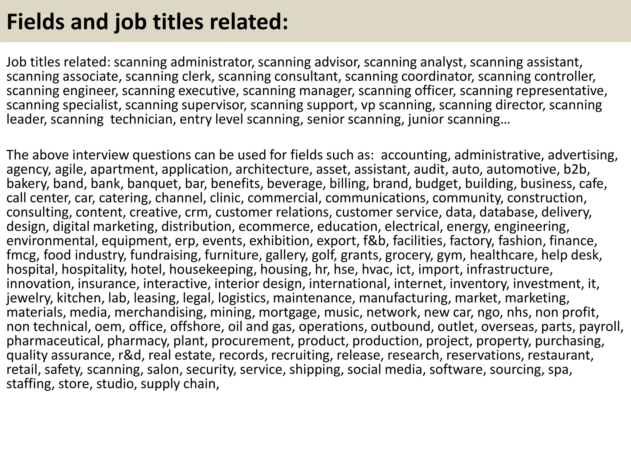 Fields and job titles related:
Job titles related: scanning administrator, scanning advisor, scanning analyst, scanning assistant,
scanning associate, scanning clerk, scanning consultant, scanning coordinator, scanning controller,
scanning engineer, scanning executive, scanning manager, scanning officer, scanning representative,
scanning specialist, scanning supervisor, scanning support, vp scanning, scanning director, scanning
leader, scanning technician, entry level scanning, senior scanning, junior scanning…
The above interview questions can be used for fields such as: accounting, administrative, advertising,
agency, agile, apartment, application, architecture, asset, assistant, audit, auto, automotive, b2b,
bakery, band, bank, banquet, bar, benefits, beverage, billing, brand, budget, building, business, cafe,
call center, car, catering, channel, clinic, commercial, communications, community, construction,
consulting, content, creative, crm, customer relations, customer service, data, database, delivery,
design, digital marketing, distribution, ecommerce, education, electrical, energy, engineering,
environmental, equipment, erp, events, exhibition, export, f&b, facilities, factory, fashion, finance,
fmcg, food industry, fundraising, furniture, gallery, golf, grants, grocery, gym, healthcare, help desk,
hospital, hospitality, hotel, housekeeping, housing, hr, hse, hvac, ict, import, infrastructure,
innovation, insurance, interactive, interior design, international, internet, inventory, investment, it,
jewelry, kitchen, lab, leasing, legal, logistics, maintenance, manufacturing, market, marketing,
materials, media, merchandising, mining, mortgage, music, network, new car, ngo, nhs, non profit,
non technical, oem, office, offshore, oil and gas, operations, outbound, outlet, overseas, parts, payroll,
pharmaceutical, pharmacy, plant, procurement, product, production, project, property, purchasing,
quality assurance, r&d, real estate, records, recruiting, release, research, reservations, restaurant,
retail, safety, scanning, salon, security, service, shipping, social media, software, sourcing, spa,
staffing, store, studio, supply chain,
 