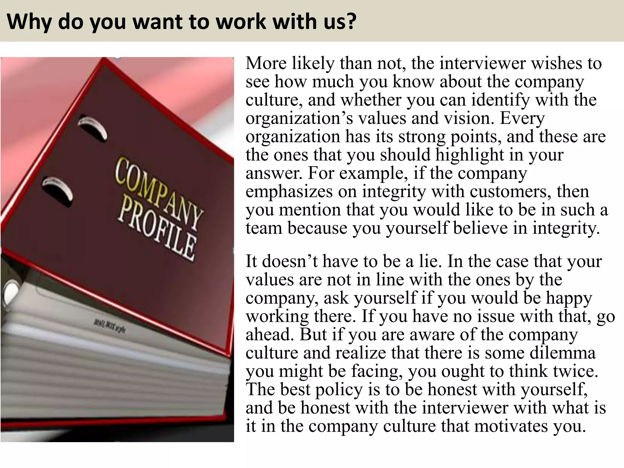 Why do you want to work with us?
More likely than not, the interviewer wishes to
see how much you know about the company
culture, and whether you can identify with the
organization’s values and vision. Every
organization has its strong points, and these are
the ones that you should highlight in your
answer. For example, if the company
emphasizes on integrity with customers, then
you mention that you would like to be in such a
team because you yourself believe in integrity.
It doesn’t have to be a lie. In the case that your
values are not in line with the ones by the
company, ask yourself if you would be happy
working there. If you have no issue with that, go
ahead. But if you are aware of the company
culture and realize that there is some dilemma
you might be facing, you ought to think twice.
The best policy is to be honest with yourself,
and be honest with the interviewer with what is
it in the company culture that motivates you.
 