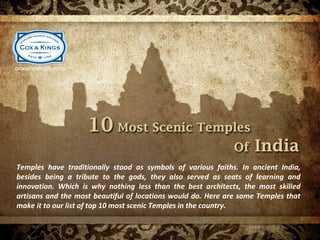 Temples have traditionally stood as symbols of various faiths. In ancient India,
besides being a tribute to the gods, they also served as seats of learning and
innovation. Which is why nothing less than the best architects, the most skilled
artisans and the most beautiful of locations would do. Here are some Temples that
make it to our list of top 10 most scenic Temples in the country.
 