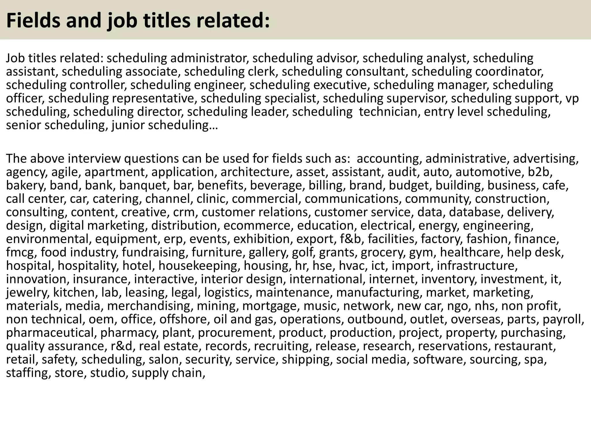 Fields and job titles related:
Job titles related: scheduling administrator, scheduling advisor, scheduling analyst, scheduling
assistant, scheduling associate, scheduling clerk, scheduling consultant, scheduling coordinator,
scheduling controller, scheduling engineer, scheduling executive, scheduling manager, scheduling
officer, scheduling representative, scheduling specialist, scheduling supervisor, scheduling support, vp
scheduling, scheduling director, scheduling leader, scheduling technician, entry level scheduling,
senior scheduling, junior scheduling…
The above interview questions can be used for fields such as: accounting, administrative, advertising,
agency, agile, apartment, application, architecture, asset, assistant, audit, auto, automotive, b2b,
bakery, band, bank, banquet, bar, benefits, beverage, billing, brand, budget, building, business, cafe,
call center, car, catering, channel, clinic, commercial, communications, community, construction,
consulting, content, creative, crm, customer relations, customer service, data, database, delivery,
design, digital marketing, distribution, ecommerce, education, electrical, energy, engineering,
environmental, equipment, erp, events, exhibition, export, f&b, facilities, factory, fashion, finance,
fmcg, food industry, fundraising, furniture, gallery, golf, grants, grocery, gym, healthcare, help desk,
hospital, hospitality, hotel, housekeeping, housing, hr, hse, hvac, ict, import, infrastructure,
innovation, insurance, interactive, interior design, international, internet, inventory, investment, it,
jewelry, kitchen, lab, leasing, legal, logistics, maintenance, manufacturing, market, marketing,
materials, media, merchandising, mining, mortgage, music, network, new car, ngo, nhs, non profit,
non technical, oem, office, offshore, oil and gas, operations, outbound, outlet, overseas, parts, payroll,
pharmaceutical, pharmacy, plant, procurement, product, production, project, property, purchasing,
quality assurance, r&d, real estate, records, recruiting, release, research, reservations, restaurant,
retail, safety, scheduling, salon, security, service, shipping, social media, software, sourcing, spa,
staffing, store, studio, supply chain,
 