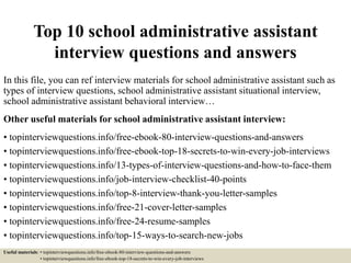 Top 10 school administrative assistant
interview questions and answers
In this file, you can ref interview materials for school administrative assistant such as
types of interview questions, school administrative assistant situational interview,
school administrative assistant behavioral interview…
Other useful materials for school administrative assistant interview:
• topinterviewquestions.info/free-ebook-80-interview-questions-and-answers
• topinterviewquestions.info/free-ebook-top-18-secrets-to-win-every-job-interviews
• topinterviewquestions.info/13-types-of-interview-questions-and-how-to-face-them
• topinterviewquestions.info/job-interview-checklist-40-points
• topinterviewquestions.info/top-8-interview-thank-you-letter-samples
• topinterviewquestions.info/free-21-cover-letter-samples
• topinterviewquestions.info/free-24-resume-samples
• topinterviewquestions.info/top-15-ways-to-search-new-jobs
Useful materials: • topinterviewquestions.info/free-ebook-80-interview-questions-and-answers
• topinterviewquestions.info/free-ebook-top-18-secrets-to-win-every-job-interviews
 