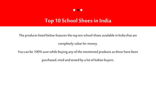 Top 10 School Shoes in India
The products listed below features the top ten school shoes availablein India that are
completely value for money.
You can be 100% sure while buying any of the mentioned products asthese have been
purchased, tried and tested by a lot of Indian buyers.
 