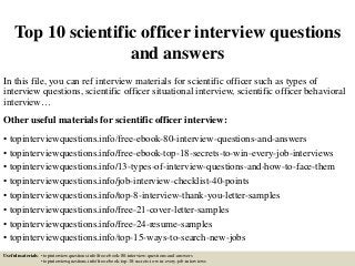 Top 10 scientific officer interview questions
and answers
In this file, you can ref interview materials for scientific officer such as types of
interview questions, scientific officer situational interview, scientific officer behavioral
interview…
Other useful materials for scientific officer interview:
• topinterviewquestions.info/free-ebook-80-interview-questions-and-answers
• topinterviewquestions.info/free-ebook-top-18-secrets-to-win-every-job-interviews
• topinterviewquestions.info/13-types-of-interview-questions-and-how-to-face-them
• topinterviewquestions.info/job-interview-checklist-40-points
• topinterviewquestions.info/top-8-interview-thank-you-letter-samples
• topinterviewquestions.info/free-21-cover-letter-samples
• topinterviewquestions.info/free-24-resume-samples
• topinterviewquestions.info/top-15-ways-to-search-new-jobs
Useful materials: • topinterviewquestions.info/free-ebook-80-interview-questions-and-answers
• topinterviewquestions.info/free-ebook-top-18-secrets-to-win-every-job-interviews
 