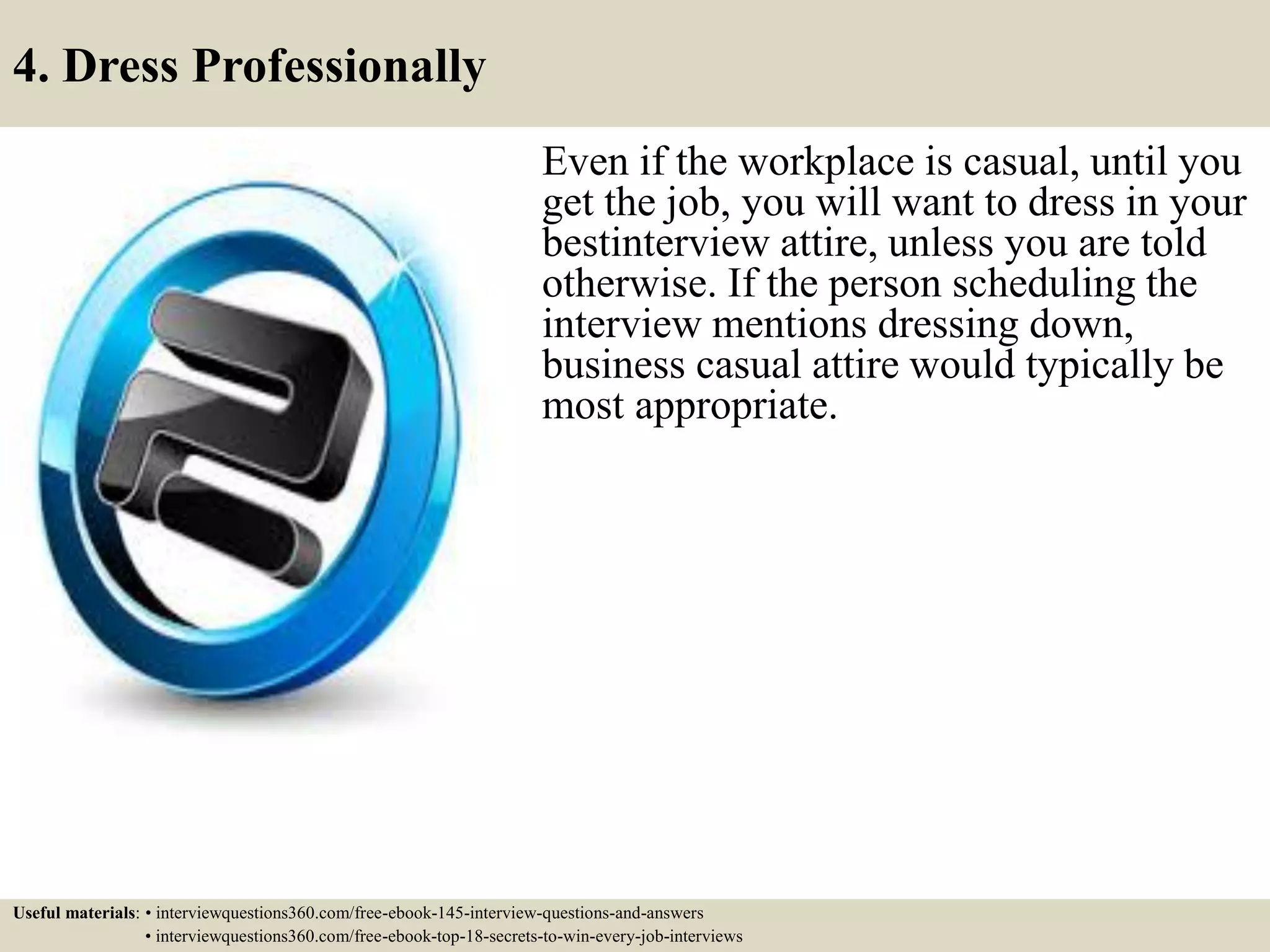 4. Dress Professionally
Even if the workplace is casual, until you
get the job, you will want to dress in your
best interview attire, unless you are told
otherwise. If the person scheduling the
interview mentions dressing down,
business casual attire would typically be
most appropriate.
Useful materials: • interviewquestions360.com/free-ebook-145-interview-questions-and-answers
• interviewquestions360.com/free-ebook-top-18-secrets-to-win-every-job-interviews
 