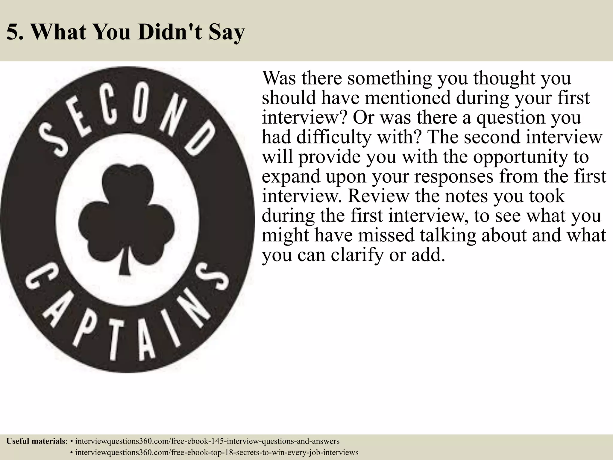 5. What You Didn't Say
Was there something you thought you
should have mentioned during your first
interview? Or was there a question you
had difficulty with? The second interview
will provide you with the opportunity to
expand upon your responses from the first
interview. Review the notes you took
during the first interview, to see what you
might have missed talking about and what
you can clarify or add.
Useful materials: • interviewquestions360.com/free-ebook-145-interview-questions-and-answers
• interviewquestions360.com/free-ebook-top-18-secrets-to-win-every-job-interviews
 