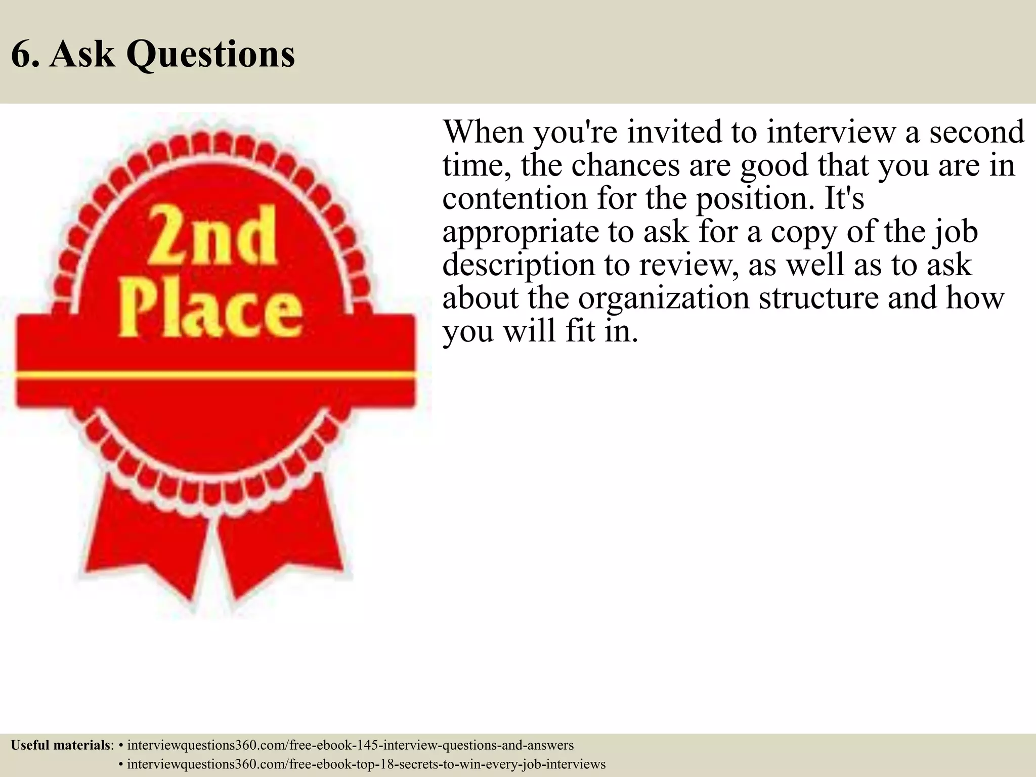 6. Ask Questions
When you're invited to interview a second
time, the chances are good that you are in
contention for the position. It's
appropriate to ask for a copy of the job
description to review, as well as to ask
about the organization structure and how
you will fit in.
Useful materials: • interviewquestions360.com/free-ebook-145-interview-questions-and-answers
• interviewquestions360.com/free-ebook-top-18-secrets-to-win-every-job-interviews
 