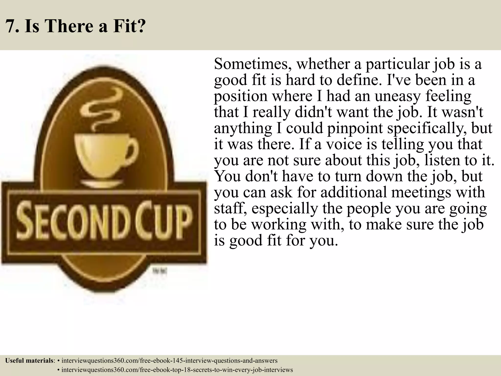 7. Is There a Fit?
Sometimes, whether a particular job is a
good fit is hard to define. I've been in a
position where I had an uneasy feeling
that I really didn't want the job. It wasn't
anything I could pinpoint specifically, but
it was there. If a voice is telling you that
you are not sure about this job, listen to it.
You don't have to turn down the job, but
you can ask for additional meetings with
staff, especially the people you are going
to be working with, to make sure the job
is good fit for you.
Useful materials: • interviewquestions360.com/free-ebook-145-interview-questions-and-answers
• interviewquestions360.com/free-ebook-top-18-secrets-to-win-every-job-interviews
 