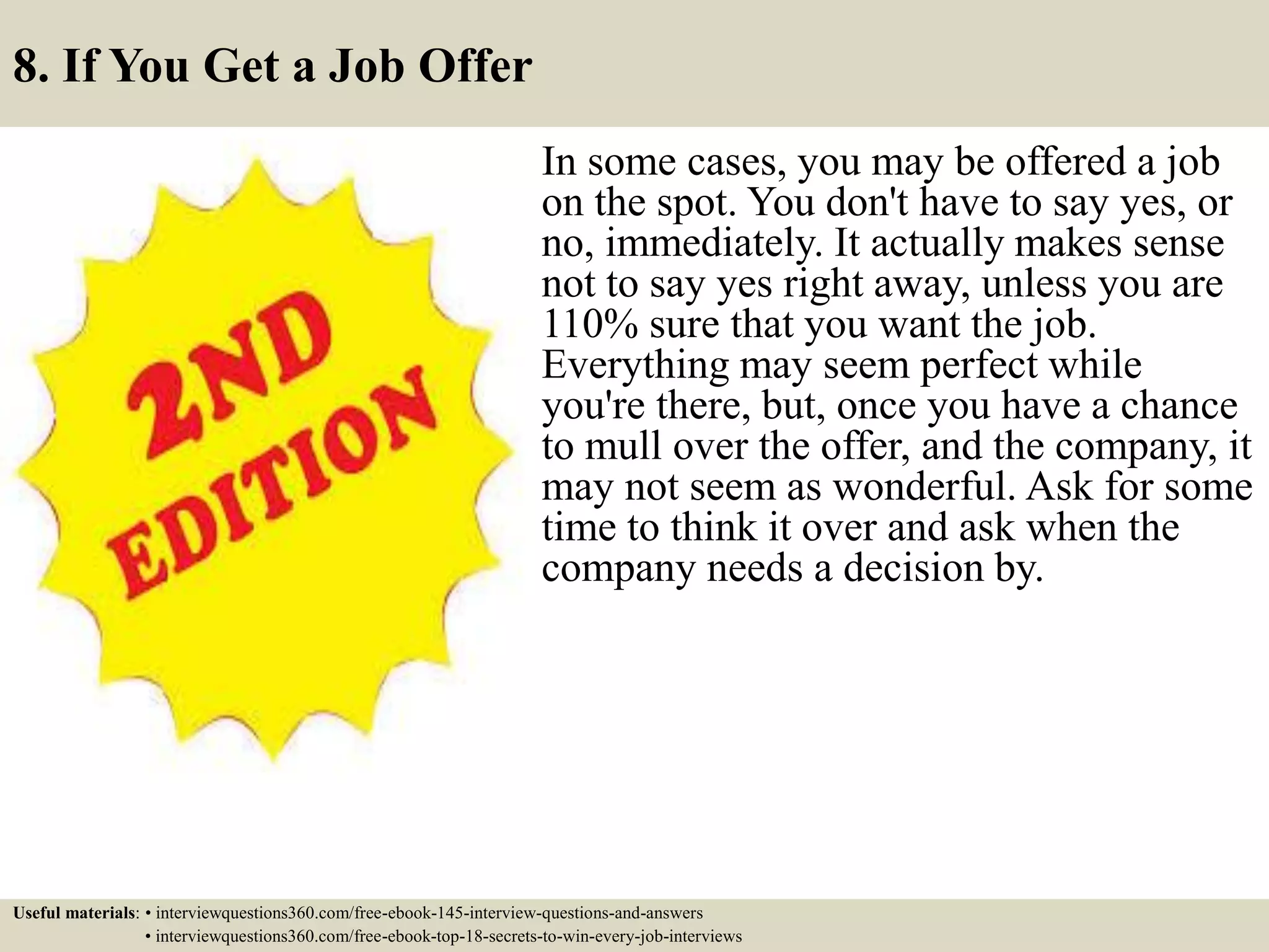 8. If You Get a Job Offer
In some cases, you may be offered a job
on the spot. You don't have to say yes, or
no, immediately. It actually makes sense
not to say yes right away, unless you are
110% sure that you want the job.
Everything may seem perfect while
you're there, but, once you have a chance
to mull over the offer, and the company, it
may not seem as wonderful. Ask for some
time to think it over and ask when the
company needs a decision by.
Useful materials: • interviewquestions360.com/free-ebook-145-interview-questions-and-answers
• interviewquestions360.com/free-ebook-top-18-secrets-to-win-every-job-interviews
 