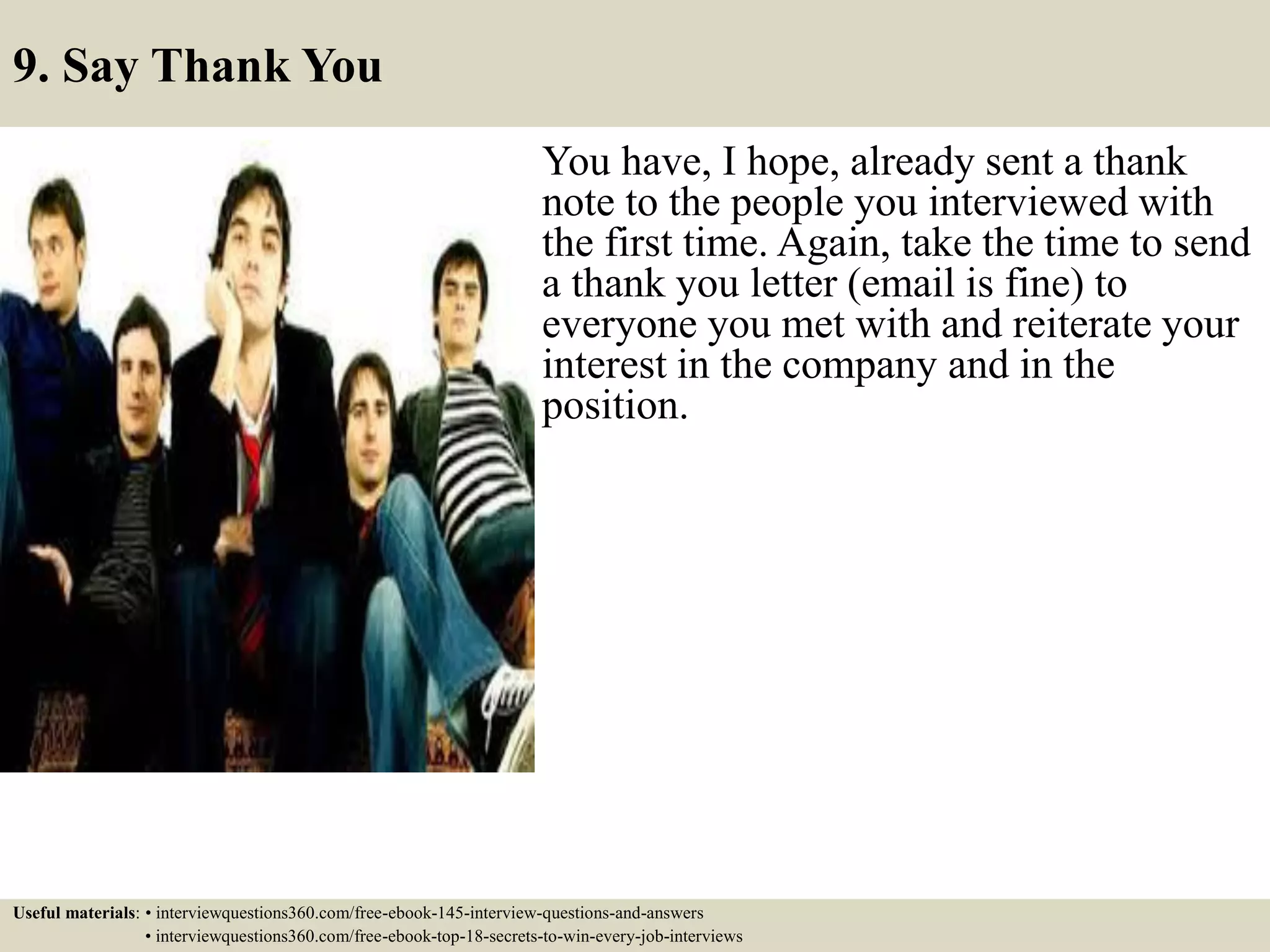 9. Say Thank You
You have, I hope, already sent a thank
note to the people you interviewed with
the first time. Again, take the time to send
a thank you letter (email is fine) to
everyone you met with and reiterate your
interest in the company and in the
position.
Useful materials: • interviewquestions360.com/free-ebook-145-interview-questions-and-answers
• interviewquestions360.com/free-ebook-top-18-secrets-to-win-every-job-interviews
 